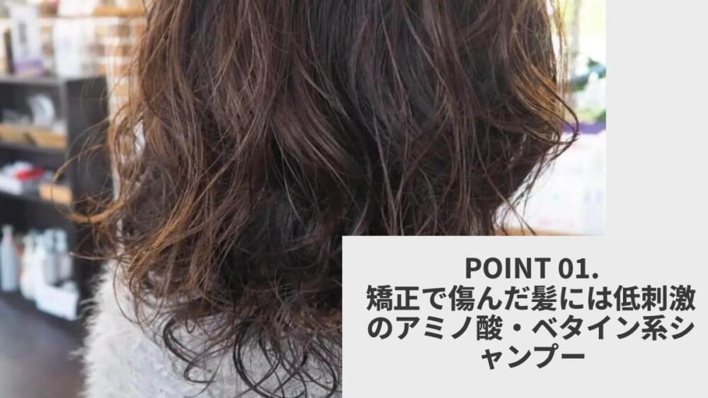 POINT 01.矯正で傷んだ髪には低刺激のアミノ酸・ベタイン系シャンプー